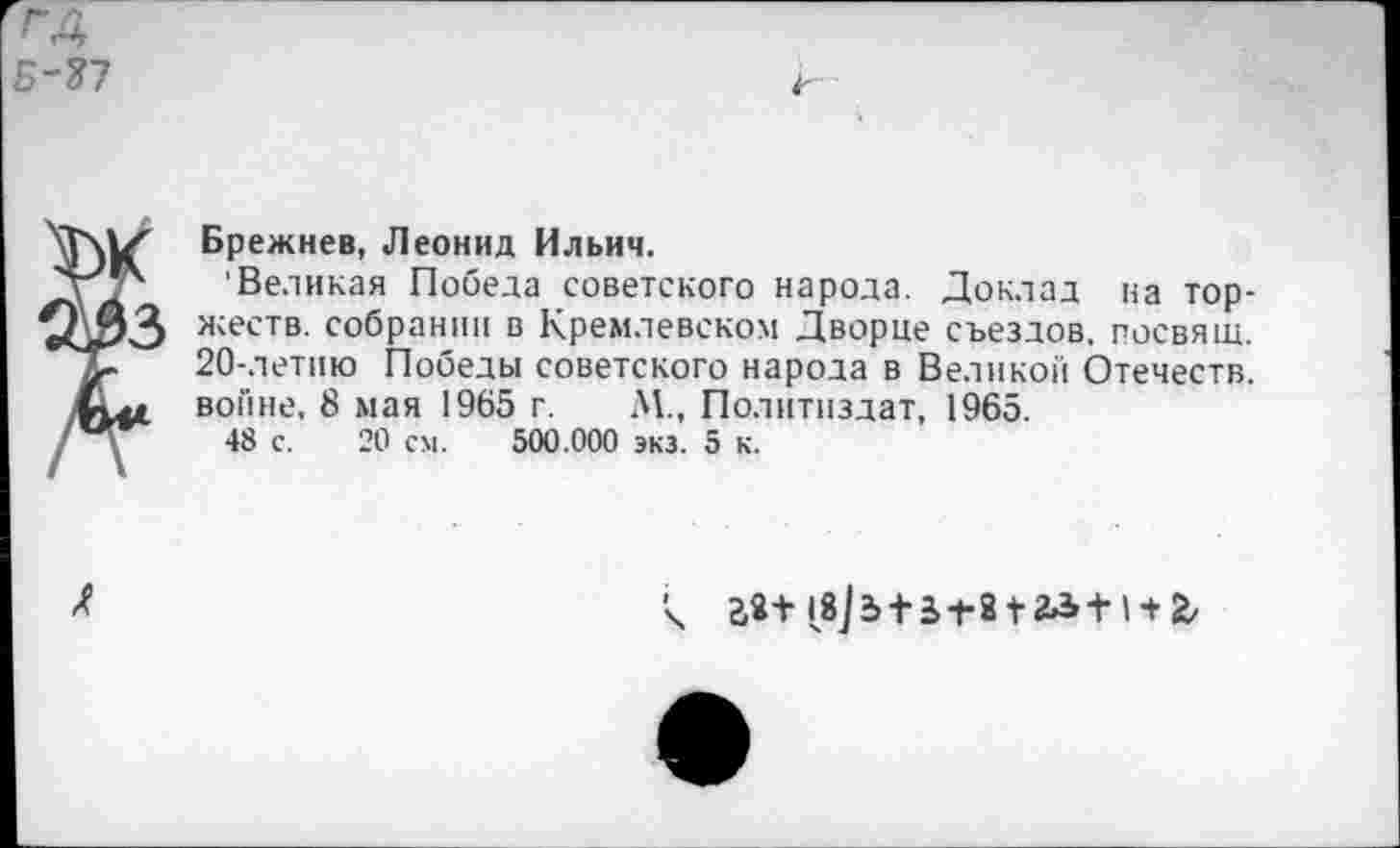 ﻿rA
С-?7
Брежнев, Леонид Ильич.
Великая Победа советского народа. Доклад на торжеств. собрании в Кремлевском Дворце съездов, госвящ. 20-летию Победы советского народа в Великой Отечеств, войне, 8 мая 1965 г. М., Политиздат, 1965.
48 с. 20 см. 500.000 экз. 5 к.

2,2+iSjdtS ±212^+1 + 2,